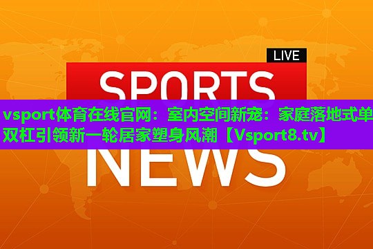 vsport体育在线官网：室内空间新宠：家庭落地式单双杠引领新一轮居家塑身风潮