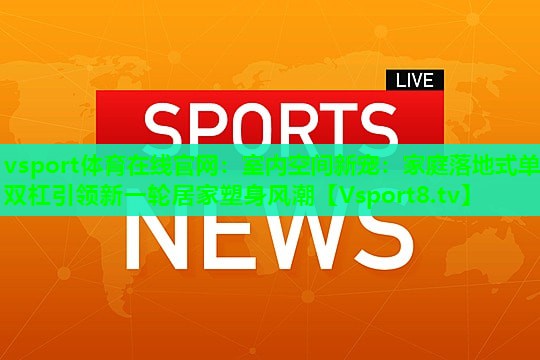 室内空间新宠：家庭落地式单双杠引领新一轮居家塑身风潮